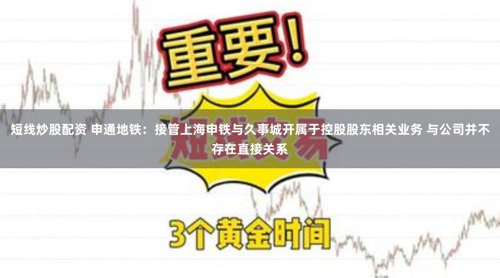 短线炒股配资 申通地铁：接管上海申铁与久事城开属于控股股东相关业务 与公司并不存在直接关系