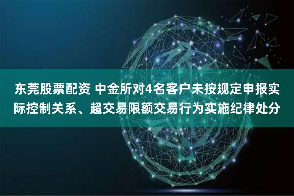 东莞股票配资 中金所对4名客户未按规定申报实际控制关系、超交易限额交易行为实施纪律处分