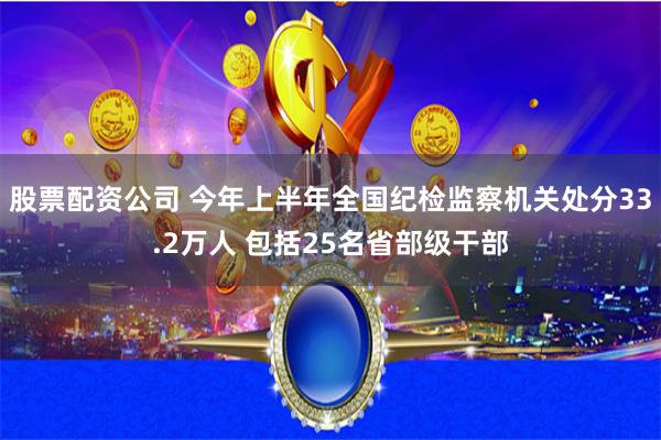 股票配资公司 今年上半年全国纪检监察机关处分33.2万人 包括25名省部级干部