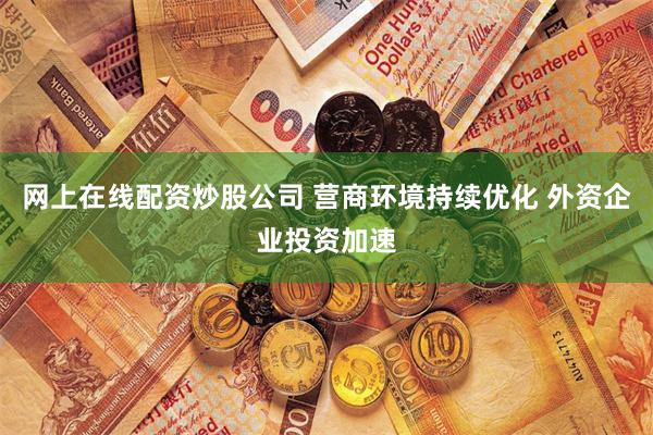 网上在线配资炒股公司 营商环境持续优化 外资企业投资加速