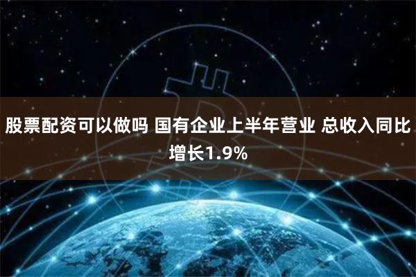 股票配资可以做吗 国有企业上半年营业 总收入同比增长1.9%