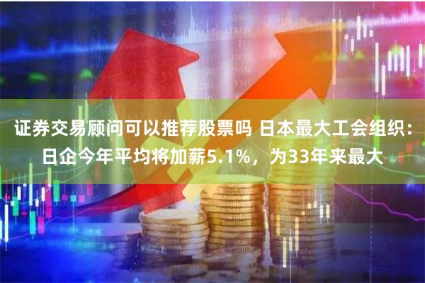 证券交易顾问可以推荐股票吗 日本最大工会组织：日企今年平均将加薪5.1%，为33年来最大