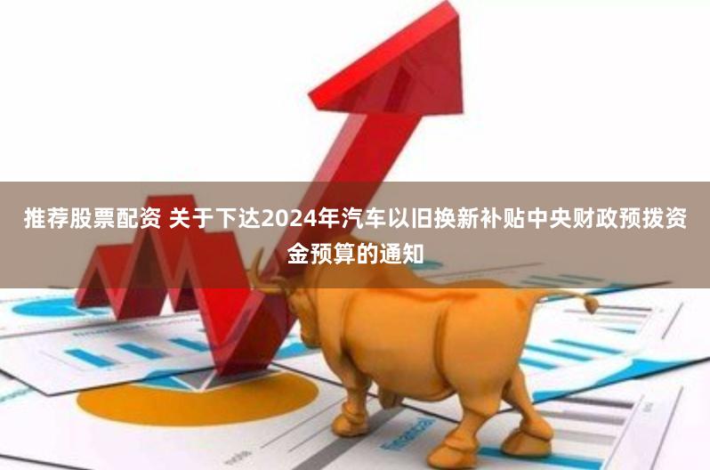 推荐股票配资 关于下达2024年汽车以旧换新补贴中央财政预拨资金预算的通知