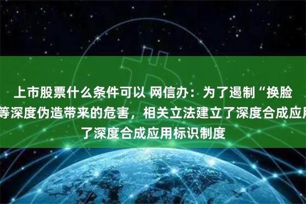 上市股票什么条件可以 网信办：为了遏制“换脸”“变声”等深度伪造带来的危害，相关立法建立了深度合成应用标识制度