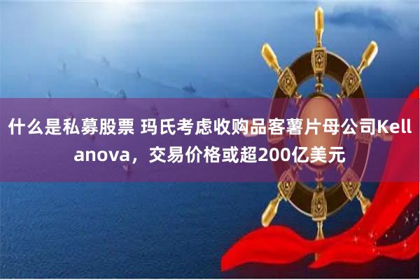 什么是私募股票 玛氏考虑收购品客薯片母公司Kellanova，交易价格或超200亿美元