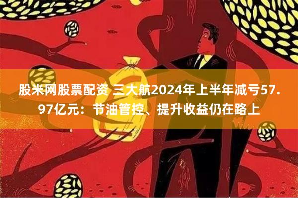 股米网股票配资 三大航2024年上半年减亏57.97亿元：节油管控、提升收益仍在路上