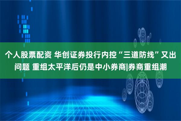 个人股票配资 华创证券投行内控“三道防线”又出问题 重组太平洋后仍是中小券商|券商重组潮