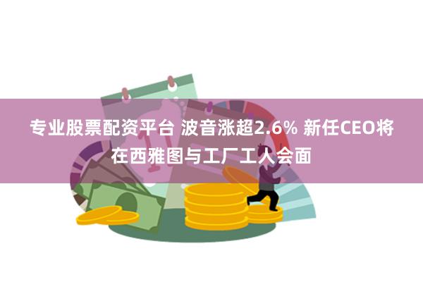 专业股票配资平台 波音涨超2.6% 新任CEO将在西雅图与工厂工人会面