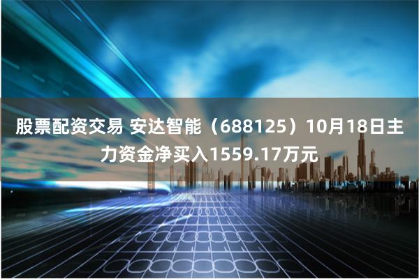 股票配资交易 安达智能（688125）10月18日主力资金净买入1559.17万元