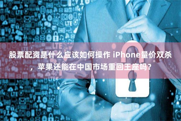 股票配资是什么应该如何操作 iPhone量价双杀，苹果还能在中国市场重回王座吗？