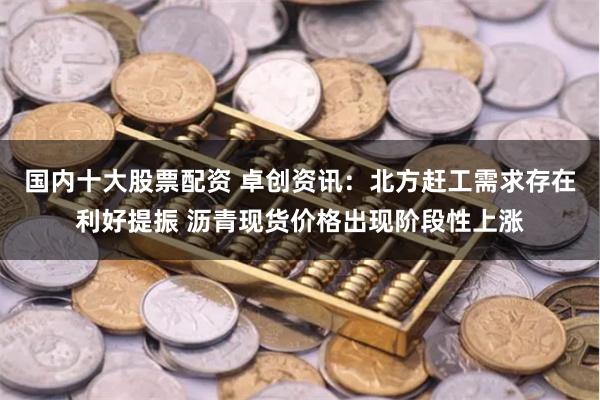 国内十大股票配资 卓创资讯：北方赶工需求存在利好提振 沥青现货价格出现阶段性上涨