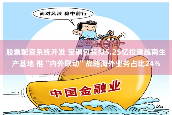 股票配资系统开发 宝钢包装拟5.25亿投建越南生产基地 推“内外联动”战略海外业务占比24%