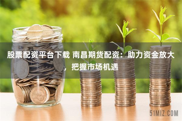 股票配资平台下载 南昌期货配资：助力资金放大，把握市场机遇