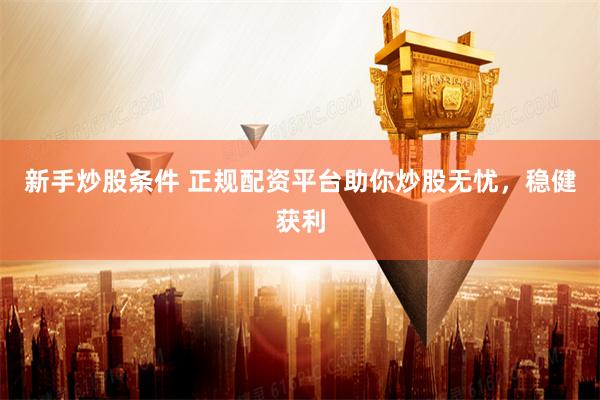 新手炒股条件 正规配资平台助你炒股无忧，稳健获利