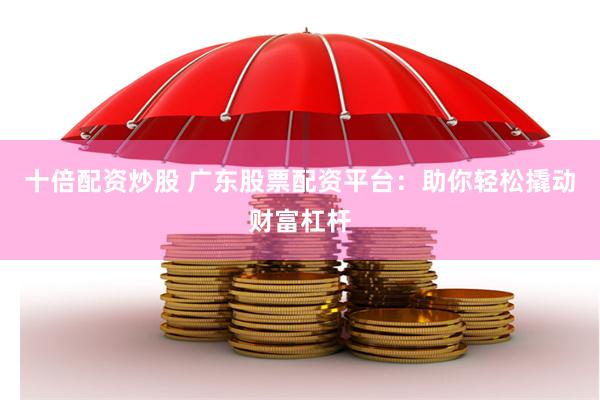 十倍配资炒股 广东股票配资平台：助你轻松撬动财富杠杆