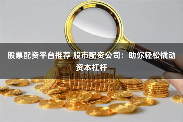 股票配资平台推荐 股市配资公司：助你轻松撬动资本杠杆