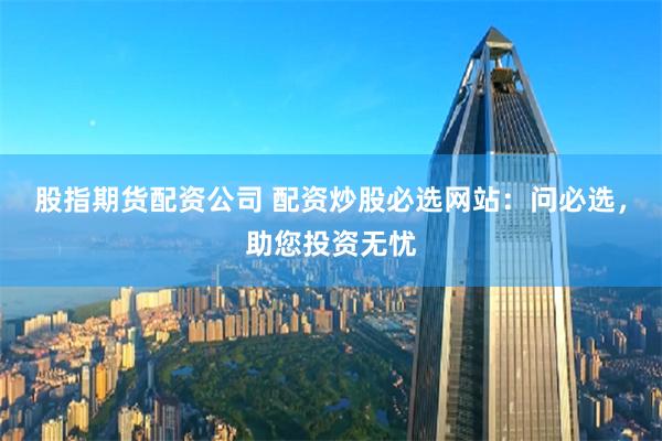 股指期货配资公司 配资炒股必选网站：问必选，助您投资无忧