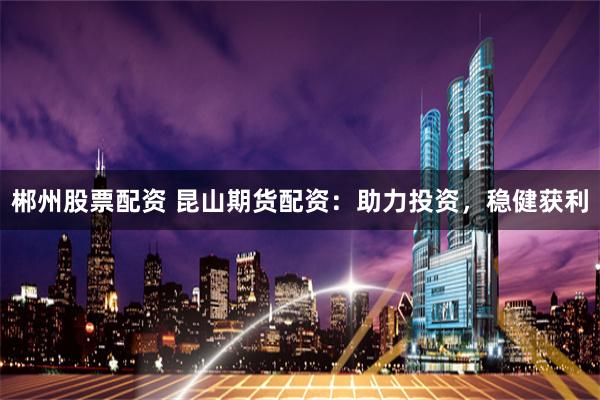 郴州股票配资 昆山期货配资：助力投资，稳健获利