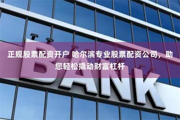 正规股票配资开户 哈尔滨专业股票配资公司，助您轻松撬动财富杠杆