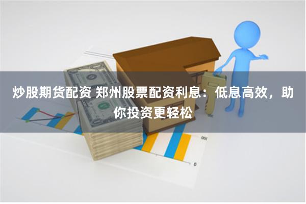 炒股期货配资 郑州股票配资利息：低息高效，助你投资更轻松