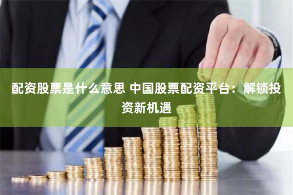 配资股票是什么意思 中国股票配资平台：解锁投资新机遇