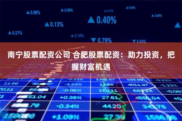 南宁股票配资公司 合肥股票配资：助力投资，把握财富机遇