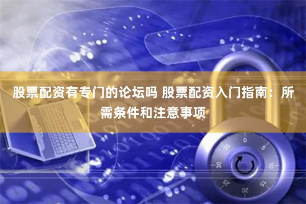 股票配资有专门的论坛吗 股票配资入门指南：所需条件和注意事项