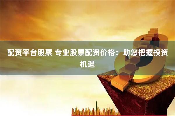 配资平台股票 专业股票配资价格：助您把握投资机遇