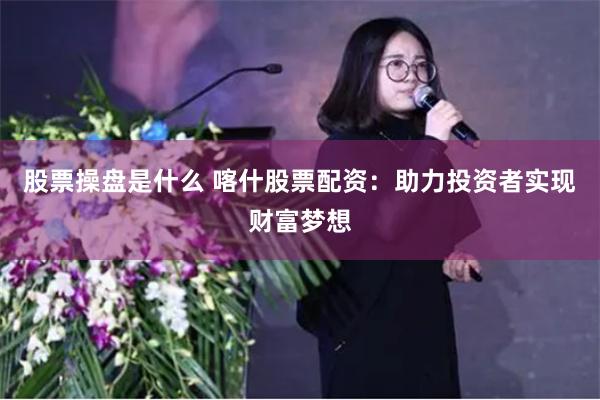 股票操盘是什么 喀什股票配资：助力投资者实现财富梦想