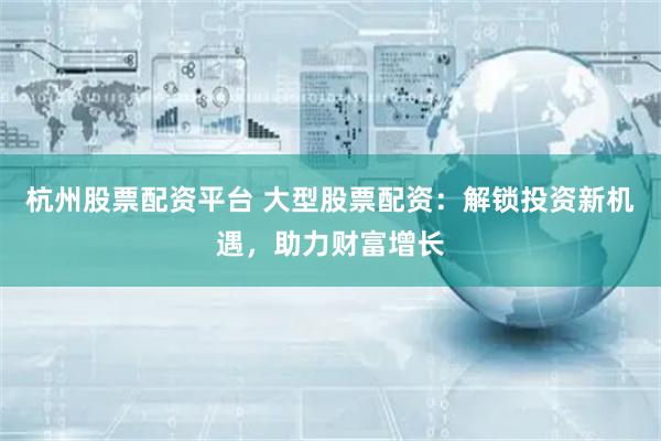 杭州股票配资平台 大型股票配资：解锁投资新机遇，助力财富增长