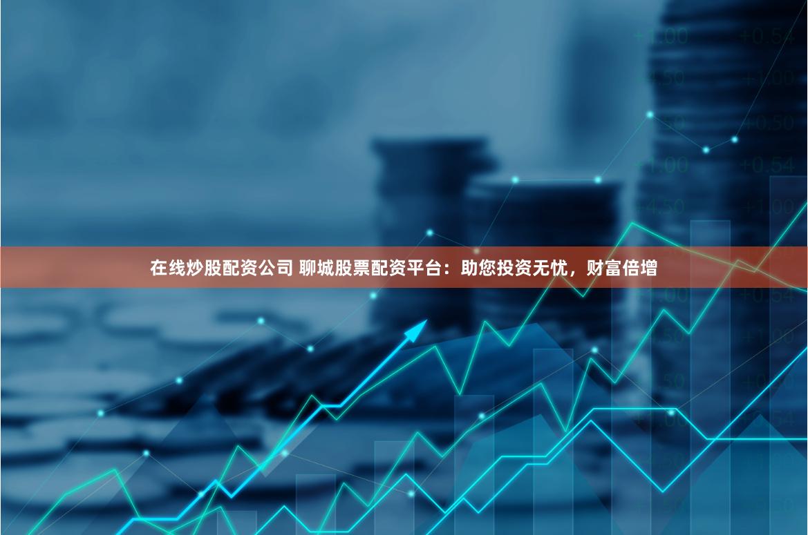 在线炒股配资公司 聊城股票配资平台：助您投资无忧，财富倍增