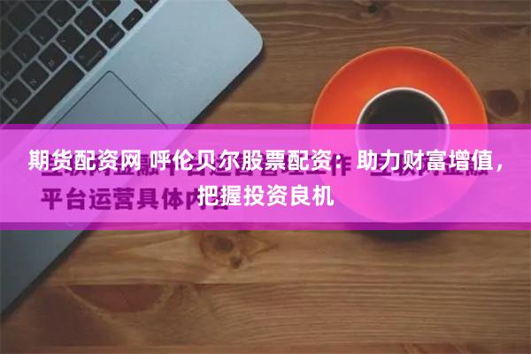 期货配资网 呼伦贝尔股票配资:助力财富增值,把握投资良机