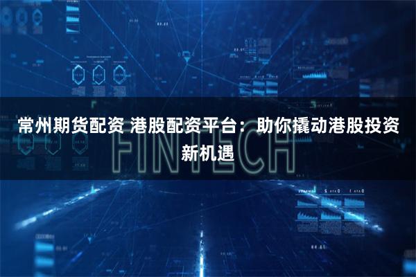 常州期货配资 港股配资平台：助你撬动港股投资新机遇